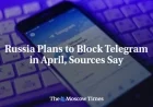 Russia to Block Telegram in April, Sources Reveal
